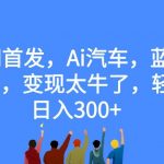 全网首发，AI汽车，蓝海赛道，变现太牛了，轻松日入300+【揭秘】