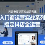 抖音电商运营实战系列课，从入门到精通，搞定抖店全运营