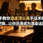 付费文章：手把手教你酒桌顶尖高手话术规律与底层逻辑，让你迅速成为酒桌话题王者(二十年全网独家经验分享)